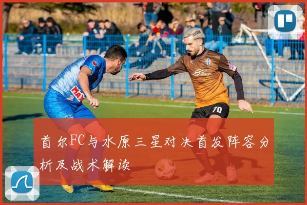 首尔FC与水原三星对决首发阵容分析及战术解读