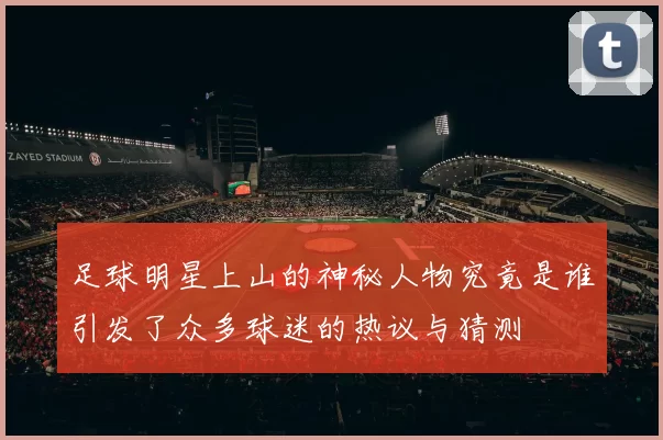 足球明星上山的神秘人物究竟是谁引发了众多球迷的热议与猜测