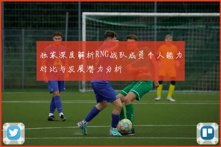 独家深度解析RNG战队成员个人能力对比与发展潜力分析