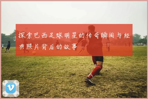 探索巴西足球明星的传奇瞬间与经典照片背后的故事
