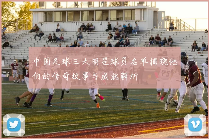 中国足球三大明星球员名单揭晓他们的传奇故事与成就解析
