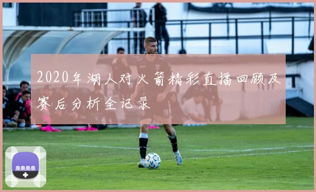 2020年湖人对火箭精彩直播回顾及赛后分析全记录