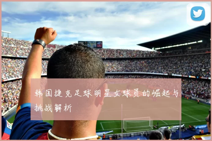 韩国捷克足球明星女球员的崛起与挑战解析