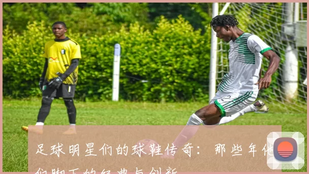 足球明星们的球鞋传奇：那些年他们脚下的经典与创新