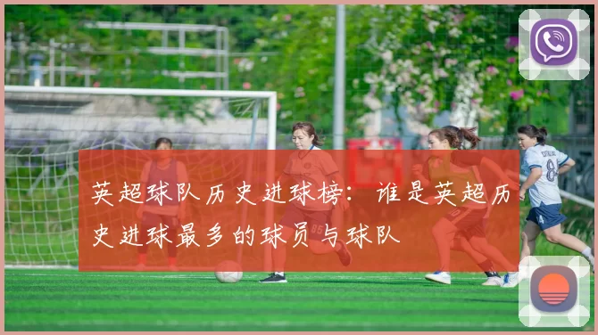 英超球队历史进球榜：谁是英超历史进球最多的球员与球队