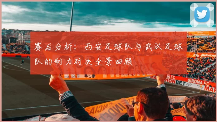赛后分析：西安足球队与武汉足球队的耐力对决全景回顾