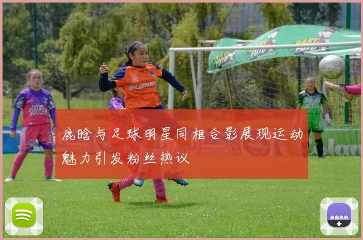 鹿晗与足球明星同框合影展现运动魅力引发粉丝热议