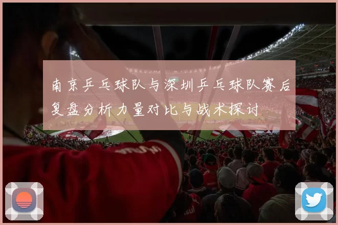 南京乒乓球队与深圳乒乓球队赛后复盘分析力量对比与战术探讨