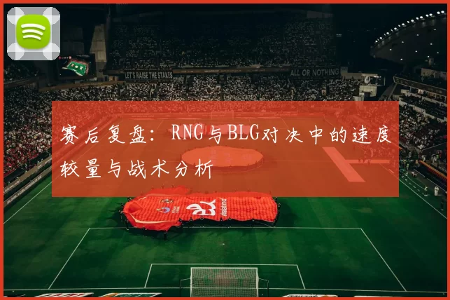 赛后复盘：RNG与BLG对决中的速度较量与战术分析