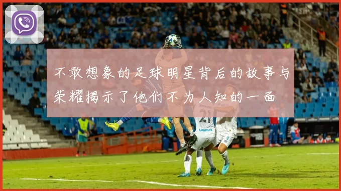 不敢想象的足球明星背后的故事与荣耀揭示了他们不为人知的一面