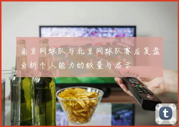 南京网球队与北京网球队赛后复盘分析个人能力的较量与启示