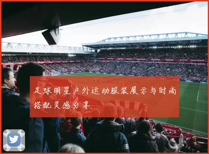足球明星户外运动服装展示与时尚搭配灵感分享