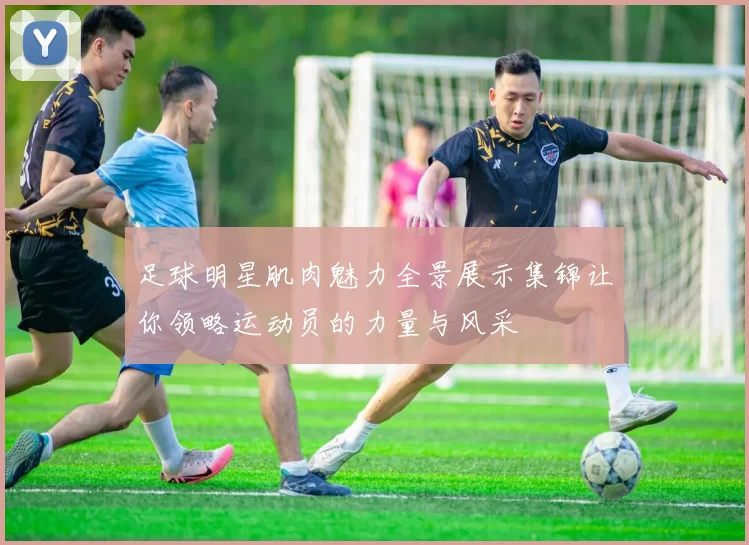 足球明星肌肉魅力全景展示集锦让你领略运动员的力量与风采