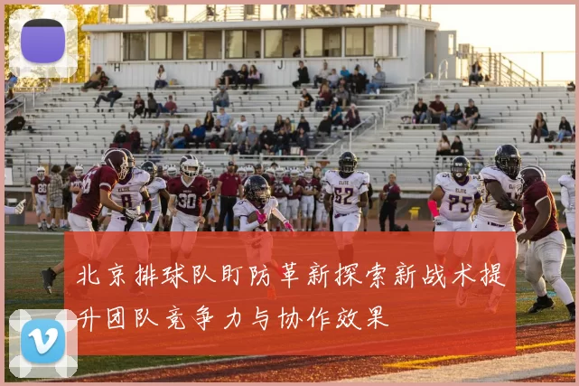 北京排球队盯防革新探索新战术提升团队竞争力与协作效果