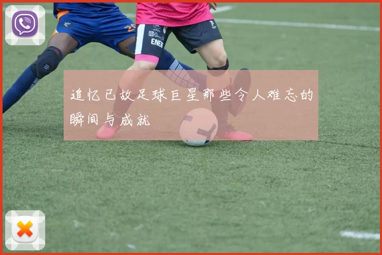 追忆已故足球巨星那些令人难忘的瞬间与成就