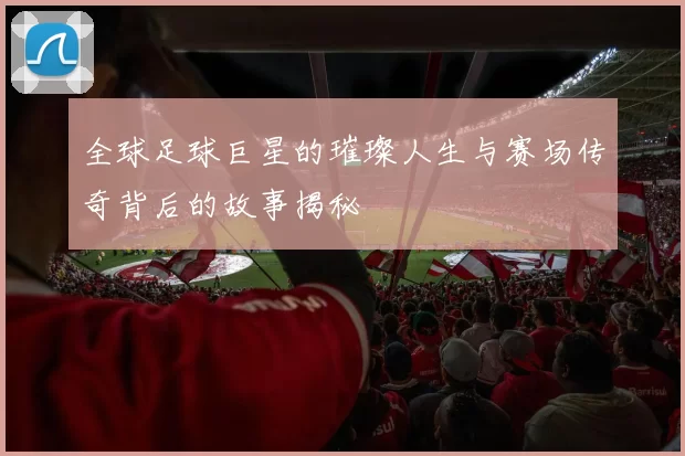全球足球巨星的璀璨人生与赛场传奇背后的故事揭秘