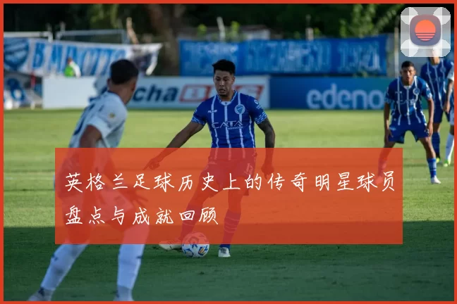英格兰足球历史上的传奇明星球员盘点与成就回顾