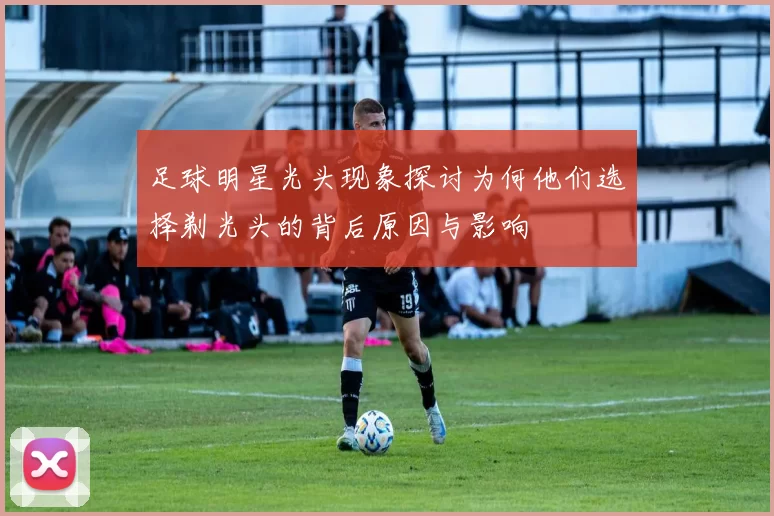 足球明星光头现象探讨为何他们选择剃光头的背后原因与影响