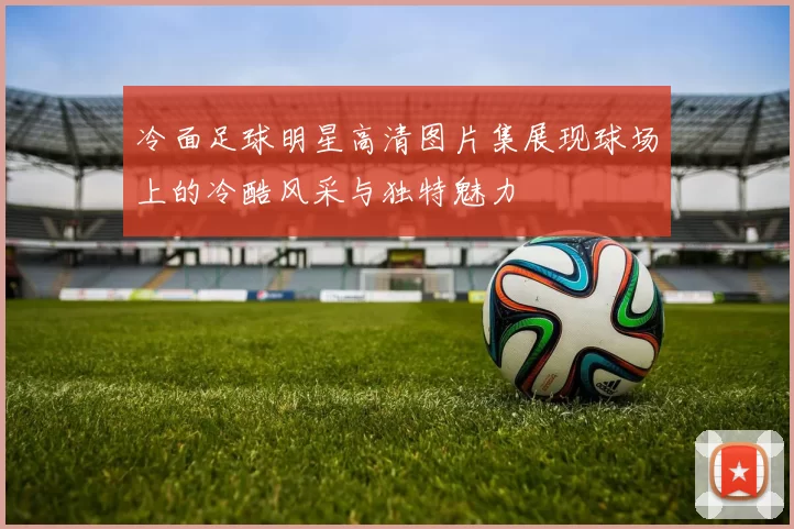 冷面足球明星高清图片集展现球场上的冷酷风采与独特魅力