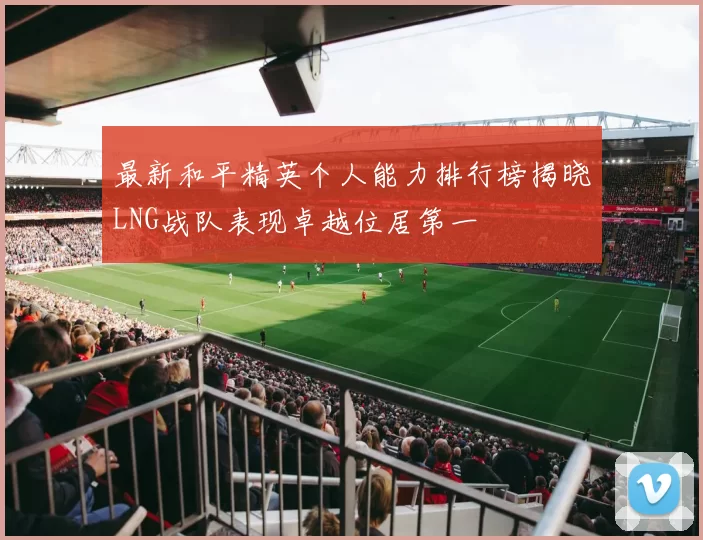 最新和平精英个人能力排行榜揭晓LNG战队表现卓越位居第一