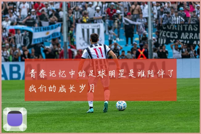 青春记忆中的足球明星是谁陪伴了我们的成长岁月