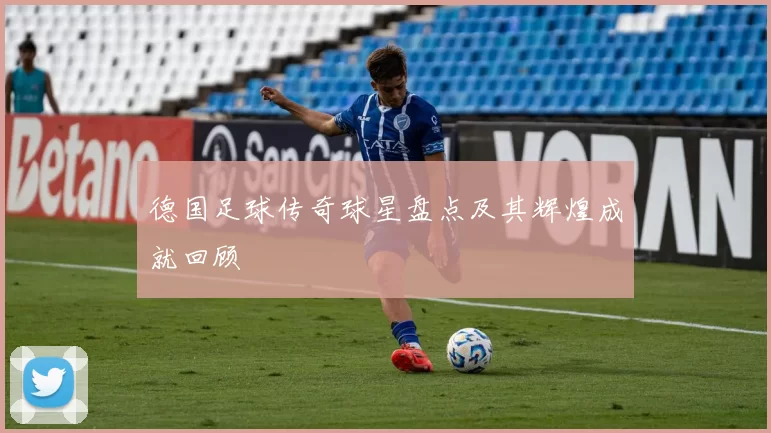 德国足球传奇球星盘点及其辉煌成就回顾
