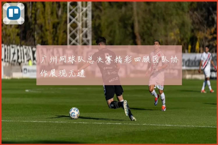 广州网球队总决赛精彩回顾团队协作展现无遗