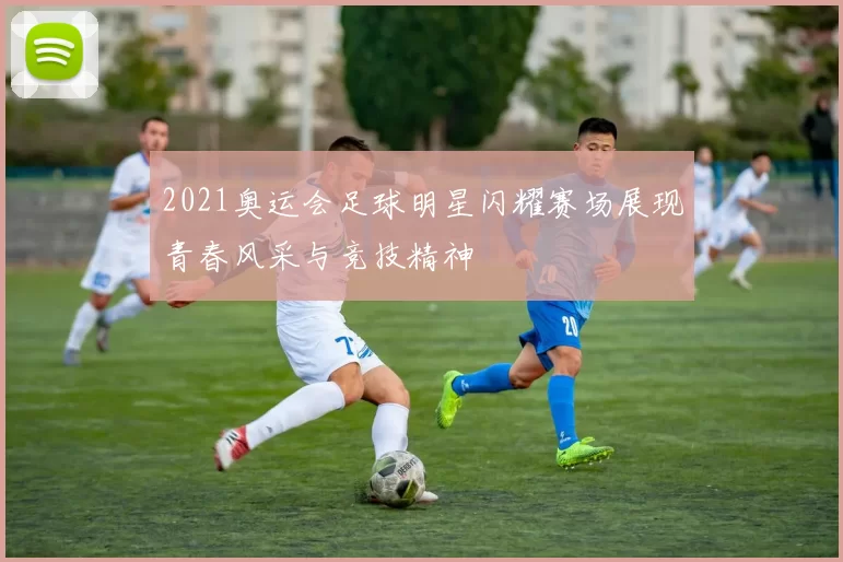 2021奥运会足球明星闪耀赛场展现青春风采与竞技精神