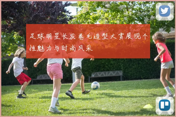 足球明星长发卷毛造型大赏展现个性魅力与时尚风采
