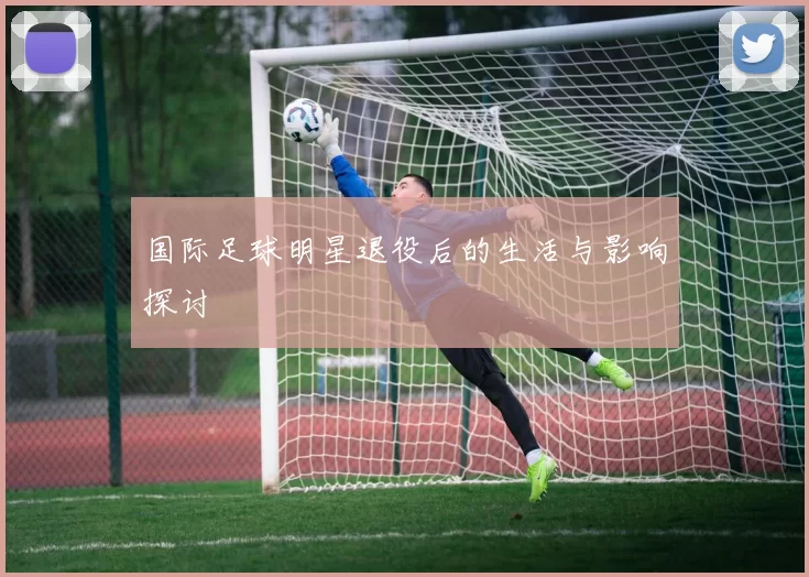 国际足球明星退役后的生活与影响探讨