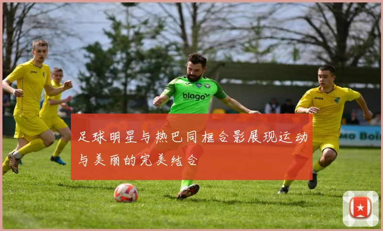足球明星与热巴同框合影展现运动与美丽的完美结合