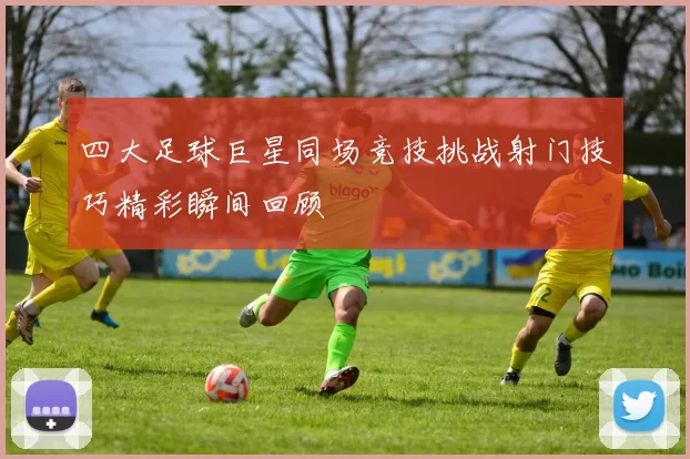 四大足球巨星同场竞技挑战射门技巧精彩瞬间回顾