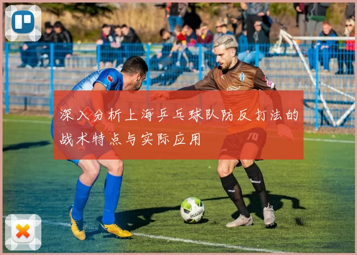 深入分析上海乒乓球队防反打法的战术特点与实际应用