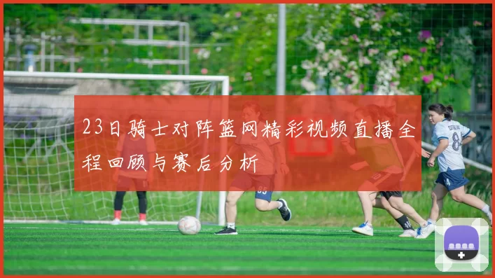 23日骑士对阵篮网精彩视频直播全程回顾与赛后分析