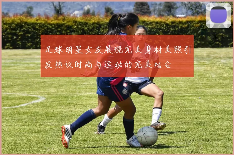 足球明星女友展现完美身材美照引发热议时尚与运动的完美结合