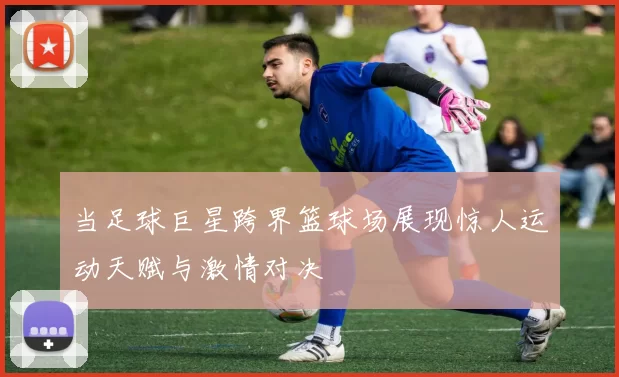 当足球巨星跨界篮球场展现惊人运动天赋与激情对决