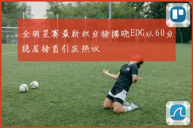 全明星赛最新积分榜揭晓EDG以60分稳居榜首引发热议