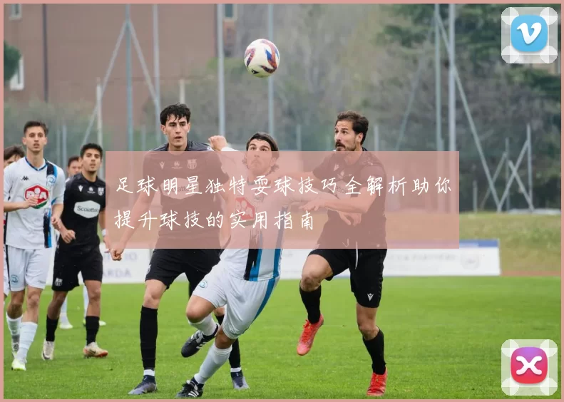 足球明星独特耍球技巧全解析助你提升球技的实用指南