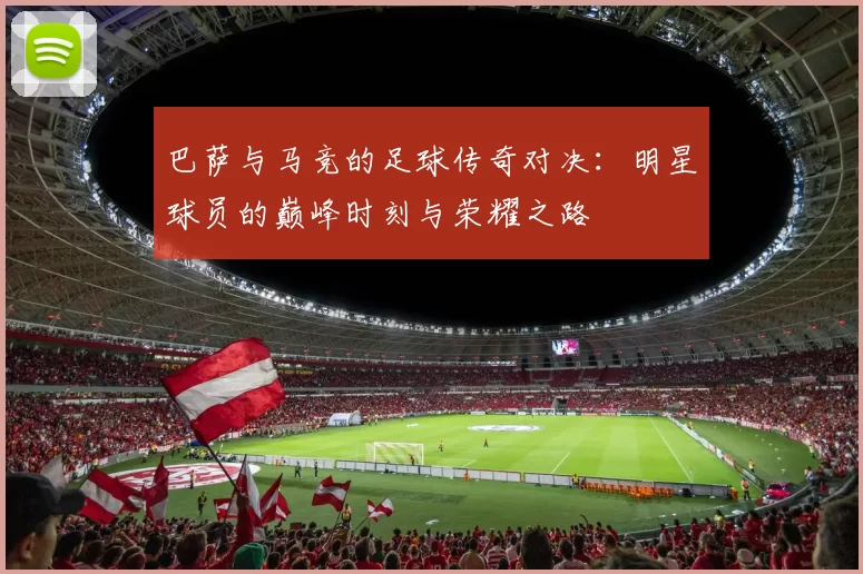 巴萨与马竞的足球传奇对决：明星球员的巅峰时刻与荣耀之路