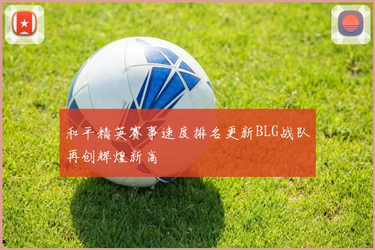 和平精英赛事速度排名更新BLG战队再创辉煌新高