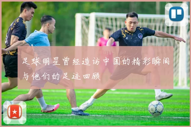 足球明星曾经造访中国的精彩瞬间与他们的足迹回顾