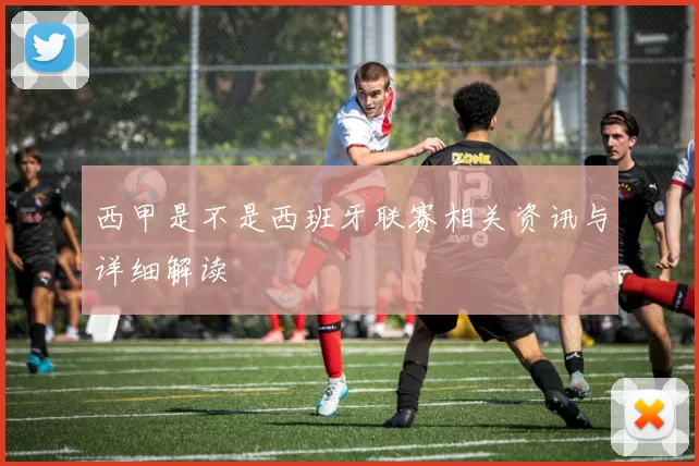 西甲是不是西班牙联赛相关资讯与详细解读
