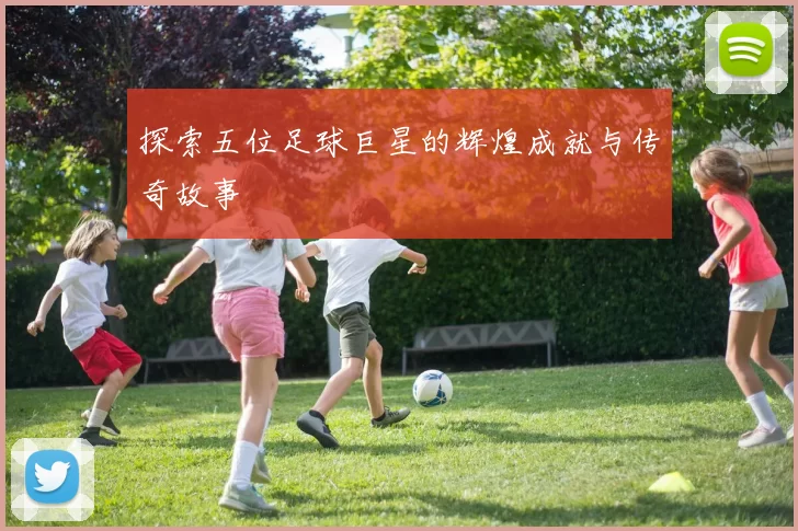 探索五位足球巨星的辉煌成就与传奇故事