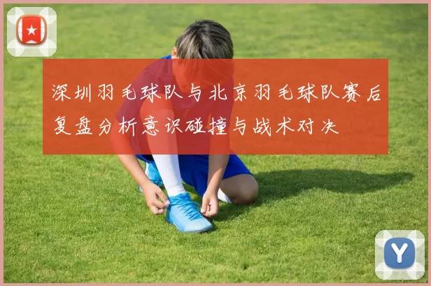 深圳羽毛球队与北京羽毛球队赛后复盘分析意识碰撞与战术对决