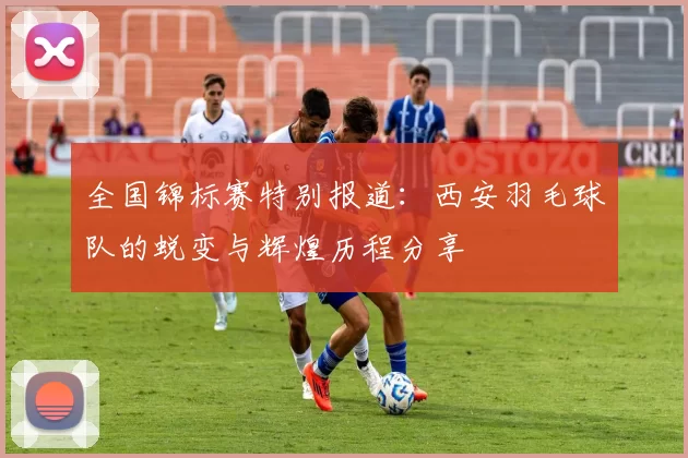全国锦标赛特别报道：西安羽毛球队的蜕变与辉煌历程分享