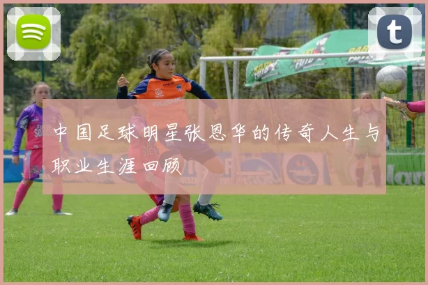 中国足球明星张恩华的传奇人生与职业生涯回顾