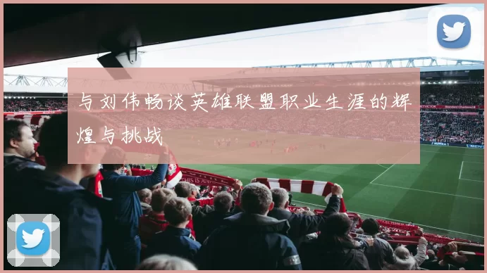 与刘伟畅谈英雄联盟职业生涯的辉煌与挑战