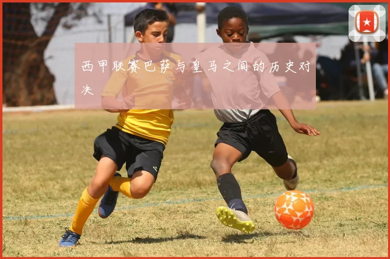 西甲联赛巴萨与皇马之间的历史对决