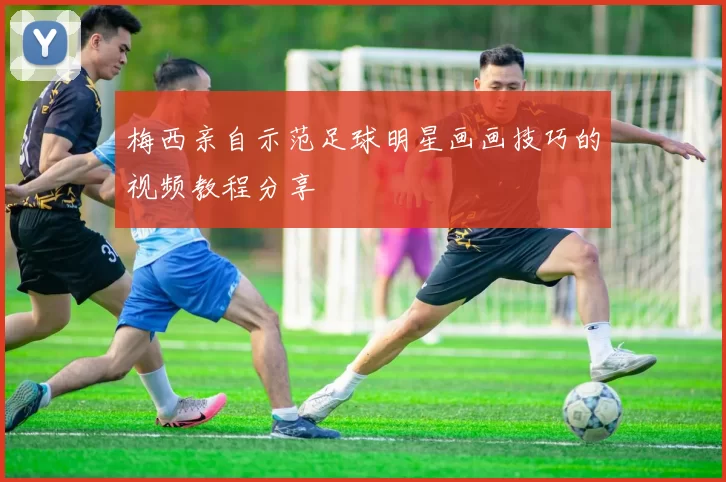 梅西亲自示范足球明星画画技巧的视频教程分享