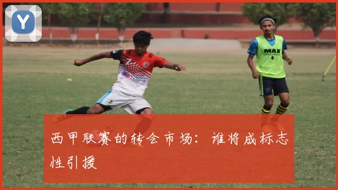 西甲联赛的转会市场：谁将成标志性引援